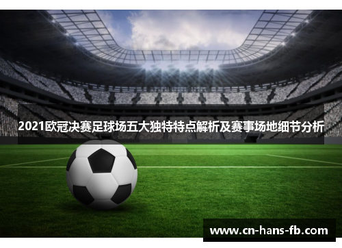 2021欧冠决赛足球场五大独特特点解析及赛事场地细节分析