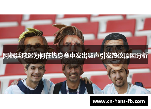 阿根廷球迷为何在热身赛中发出嘘声引发热议原因分析 阿根廷球迷为何在热身赛中发出嘘声引发热议原因分析
