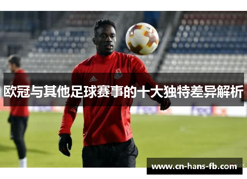 欧冠与其他足球赛事的十大独特差异解析