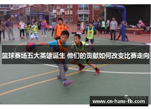 篮球赛场五大英雄诞生 他们的贡献如何改变比赛走向 篮球赛场五大英雄诞生 他们的贡献如何改变比赛走向