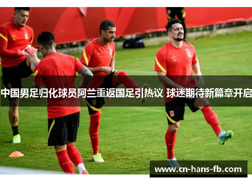中国男足归化球员阿兰重返国足引热议 球迷期待新篇章开启 中国男足归化球员阿兰重返国足引热议 球迷期待新篇章开启