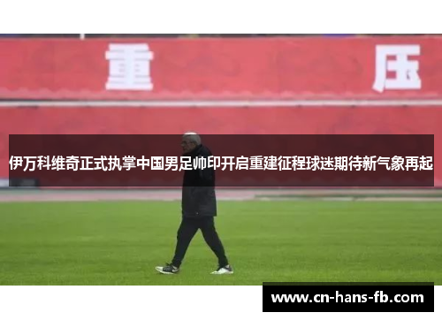 伊万科维奇正式执掌中国男足帅印开启重建征程球迷期待新气象再起 伊万科维奇正式执掌中国男足帅印开启重建征程球迷期待新气象再起