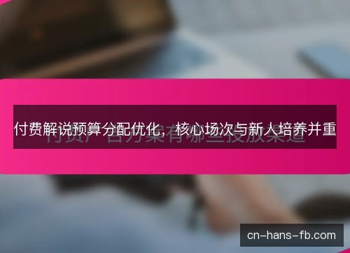 付费解说预算分配优化，核心场次与新人培养并重
